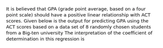 It is believed that GPA (grade point average, based on a four point scale) should have a positive linear relationship with ACT scores. Given below is the output for predicting GPA using the ACT scores based on a data set of 8 randomly chosen students from a Big-ten university The interpretation of the coefficient of determination in this regression is