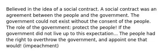 Believed in the idea of a social contract. A social contract was an agreement between the people and the government. The government could not exist without the consent of the people. The role of the government: protect the people! If the government did not live up to this expectation... The people had the right to overthrow the government, and appoint one that would! (impeachment)