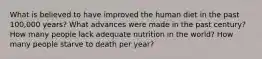 What is believed to have improved the human diet in the past 100,000 years? What advances were made in the past century? How many people lack adequate nutrition in the world? How many people starve to death per year?