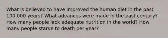 What is believed to have improved the human diet in the past 100,000 years? What advances were made in the past century? How many people lack adequate nutrition in the world? How many people starve to death per year?