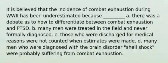 It is believed that the incidence of combat exhaustion during WWII has been underestimated because _________ a. there was a debate as to how to differentiate between combat exhaustion and PTSD. b. many men were treated in the field and never formally diagnosed. c. those who were discharged for medical reasons were not counted when estimates were made. d. many men who were diagnosed with <a href='https://www.questionai.com/knowledge/kLMtJeqKp6-the-brain' class='anchor-knowledge'>the brain</a> disorder "shell shock" were probably suffering from combat exhaustion.