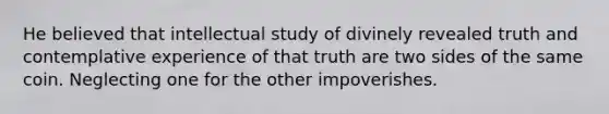 He believed that intellectual study of divinely revealed truth and contemplative experience of that truth are two sides of the same coin. Neglecting one for the other impoverishes.