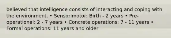 believed that intelligence consists of interacting and coping with the environment. • Sensorimotor: Birth - 2 years • Pre-operational: 2 - 7 years • Concrete operations: 7 - 11 years • Formal operations: 11 years and older