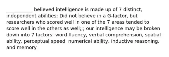 ___________ believed intelligence is made up of 7 distinct, independent abilities: Did not believe in a G-factor, but researchers who scored well in one of the 7 areas tended to score well in the others as well;;; our intelligence may be broken down into 7 factors: word fluency, verbal comprehension, spatial ability, perceptual speed, numerical ability, inductive reasoning, and memory