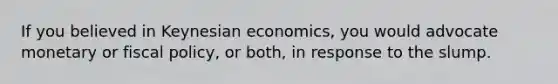 If you believed in Keynesian economics, you would advocate monetary or fiscal policy, or both, in response to the slump.