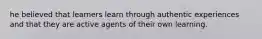 he believed that learners learn through authentic experiences and that they are active agents of their own learning.