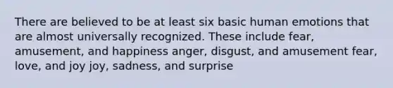 There are believed to be at least six basic human emotions that are almost universally recognized. These include fear, amusement, and happiness anger, disgust, and amusement fear, love, and joy joy, sadness, and surprise