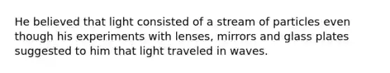 He believed that light consisted of a stream of particles even though his experiments with lenses, mirrors and glass plates suggested to him that light traveled in waves.