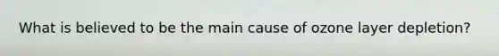 What is believed to be the main cause of ozone layer depletion?