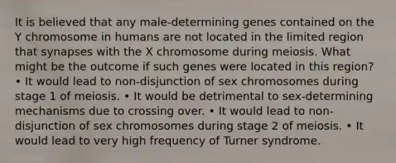 It is believed that any male-determining genes contained on the Y chromosome in humans are not located in the limited region that synapses with the X chromosome during meiosis. What might be the outcome if such genes were located in this region? • It would lead to non-disjunction of sex chromosomes during stage 1 of meiosis. • It would be detrimental to sex-determining mechanisms due to crossing over. • It would lead to non-disjunction of sex chromosomes during stage 2 of meiosis. • It would lead to very high frequency of Turner syndrome.