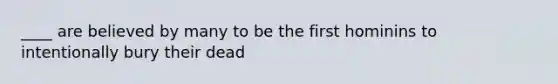 ____ are believed by many to be the first hominins to intentionally bury their dead