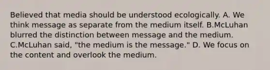 Believed that media should be understood ecologically. A. We think message as separate from the medium itself. B.McLuhan blurred the distinction between message and the medium. C.McLuhan said, "the medium is the message." D. We focus on the content and overlook the medium.