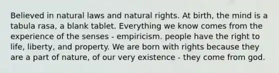 Believed in natural laws and natural rights. At birth, the mind is a tabula rasa, a blank tablet. Everything we know comes from the experience of the senses - empiricism. people have the right to life, liberty, and property. We are born with rights because they are a part of nature, of our very existence - they come from god.