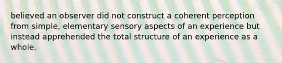 believed an observer did not construct a coherent perception from simple, elementary sensory aspects of an experience but instead apprehended the total structure of an experience as a whole.