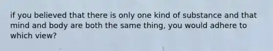 if you believed that there is only one kind of substance and that mind and body are both the same thing, you would adhere to which view?