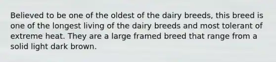 Believed to be one of the oldest of the dairy breeds, this breed is one of the longest living of the dairy breeds and most tolerant of extreme heat. They are a large framed breed that range from a solid light dark brown.