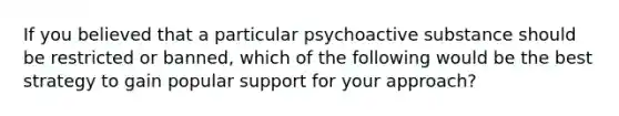 If you believed that a particular psychoactive substance should be restricted or banned, which of the following would be the best strategy to gain popular support for your approach?