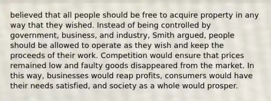 believed that all people should be free to acquire property in any way that they wished. Instead of being controlled by government, business, and industry, Smith argued, people should be allowed to operate as they wish and keep the proceeds of their work. Competition would ensure that prices remained low and faulty goods disappeared from the market. In this way, businesses would reap profits, consumers would have their needs satisfied, and society as a whole would prosper.