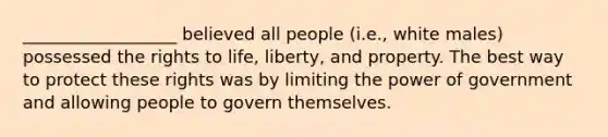 __________________ believed all people (i.e., white males) possessed the rights to life, liberty, and property. The best way to protect these rights was by limiting the power of government and allowing people to govern themselves.