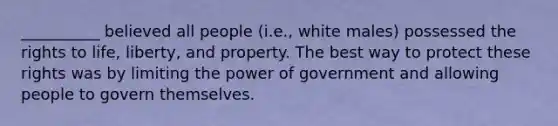 __________ believed all people (i.e., white males) possessed the rights to life, liberty, and property. The best way to protect these rights was by limiting the power of government and allowing people to govern themselves.