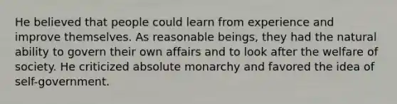 He believed that people could learn from experience and improve themselves. As reasonable beings, they had the natural ability to govern their own affairs and to look after the welfare of society. He criticized absolute monarchy and favored the idea of self-government.