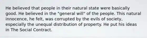 He believed that people in their natural state were basically good. He believed in the "general will" of the people. This natural innocence, he felt, was corrupted by the evils of society, especially the unequal distribution of property. He put his ideas in The Social Contract.