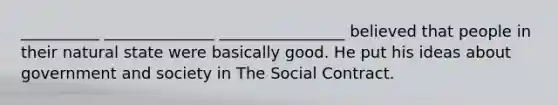 __________ ______________ ________________ believed that people in their natural state were basically good. He put his ideas about government and society in The Social Contract.