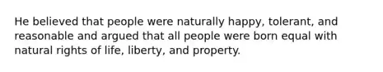 He believed that people were naturally happy, tolerant, and reasonable and argued that all people were born equal with natural rights of life, liberty, and property.