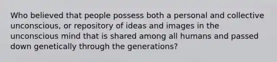 Who believed that people possess both a personal and collective unconscious, or repository of ideas and images in the unconscious mind that is shared among all humans and passed down genetically through the generations?