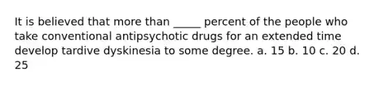 It is believed that more than _____ percent of the people who take conventional antipsychotic drugs for an extended time develop tardive dyskinesia to some degree. a. 15 b. 10 c. 20 d. 25