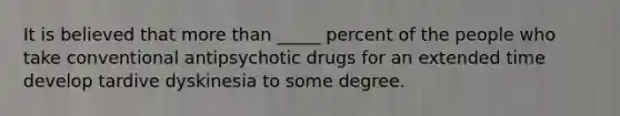 It is believed that more than _____ percent of the people who take conventional antipsychotic drugs for an extended time develop tardive dyskinesia to some degree.