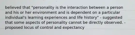 believed that "personality is the interaction between a person and his or her environment and is dependent on a particular individual's learning experiences and life history" - suggested that some aspects of personality cannot be directly observed. - proposed locus of control and expectancy