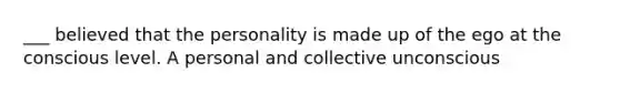 ___ believed that the personality is made up of the ego at the conscious level. A personal and collective unconscious