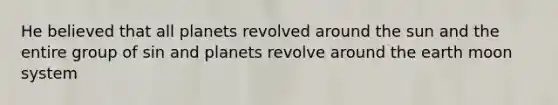 He believed that all planets revolved around the sun and the entire group of sin and planets revolve around the earth moon system