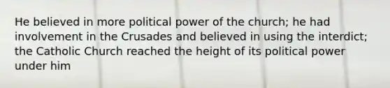 He believed in more political power of the church; he had involvement in the Crusades and believed in using the interdict; the Catholic Church reached the height of its political power under him