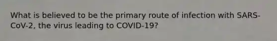 What is believed to be the primary route of infection with SARS-CoV-2, the virus leading to COVID-19?