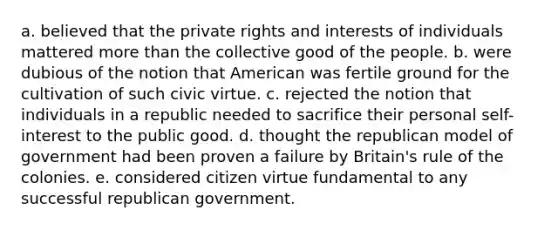 a. believed that the private rights and interests of individuals mattered more than the collective good of the people. b. were dubious of the notion that American was fertile ground for the cultivation of such civic virtue. c. rejected the notion that individuals in a republic needed to sacrifice their personal self-interest to the public good. d. thought the republican model of government had been proven a failure by Britain's rule of the colonies. e. considered citizen virtue fundamental to any successful republican government.