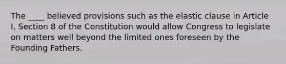 The ____ believed provisions such as the elastic clause in Article I, Section 8 of the Constitution would allow Congress to legislate on matters well beyond the limited ones foreseen by the Founding Fathers.