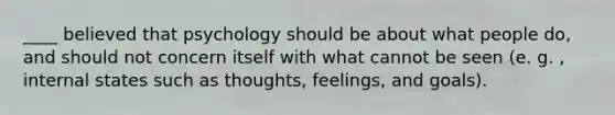 ____ believed that psychology should be about what people do, and should not concern itself with what cannot be seen (e. g. , internal states such as thoughts, feelings, and goals).