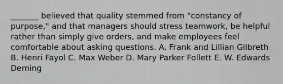 _______ believed that quality stemmed from "constancy of purpose," and that managers should stress teamwork, be helpful rather than simply give orders, and make employees feel comfortable about asking questions. A. Frank and Lillian Gilbreth B. Henri Fayol C. Max Weber D. Mary Parker Follett E. W. Edwards Deming