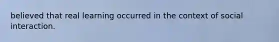 believed that real learning occurred in the context of social interaction.