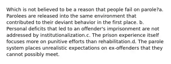 Which is not believed to be a reason that people fail on parole?a. Parolees are released into the same environment that contributed to their deviant behavior in the first place. b. Personal deficits that led to an offender's imprisonment are not addressed by institutionalization.c. The prison experience itself focuses more on punitive efforts than rehabilitation.d. The parole system places unrealistic expectations on ex-offenders that they cannot possibly meet.