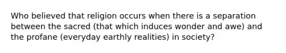 Who believed that religion occurs when there is a separation between the sacred (that which induces wonder and awe) and the profane (everyday earthly realities) in society?