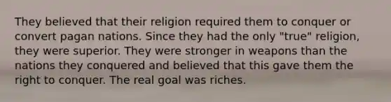 They believed that their religion required them to conquer or convert pagan nations. Since they had the only "true" religion, they were superior. They were stronger in weapons than the nations they conquered and believed that this gave them the right to conquer. The real goal was riches.