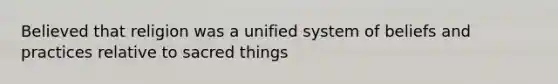 Believed that religion was a unified system of beliefs and practices relative to sacred things