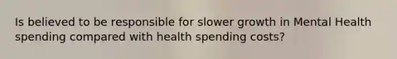 Is believed to be responsible for slower growth in Mental Health spending compared with health spending costs?