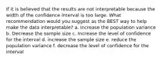 If it is believed that the results are not interpretable because the width of the confidence interval is too large. What recommendation would you suggest as the BEST way to help make the data interpretable? a. Increase the population variance b. Decrease the sample size c. Increase the level of confidence for the interval d. increase the sample size e. reduce the population variance f. decrease the level of confidence for the interval