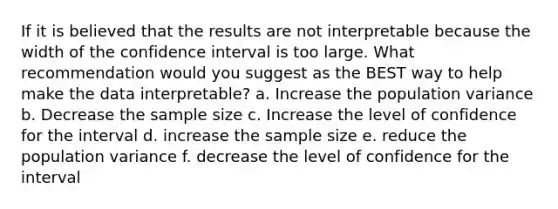 If it is believed that the results are not interpretable because the width of the confidence interval is too large. What recommendation would you suggest as the BEST way to help make the data interpretable? a. Increase the population variance b. Decrease the sample size c. Increase the level of confidence for the interval d. increase the sample size e. reduce the population variance f. decrease the level of confidence for the interval