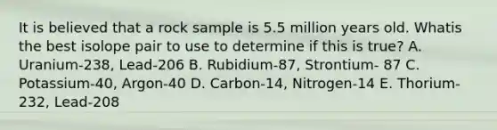 It is believed that a rock sample is 5.5 million years old. Whatis the best isolope pair to use to determine if this is true? A. Uranium-238, Lead-206 B. Rubidium-87, Strontium- 87 C. Potassium-40, Argon-40 D. Carbon-14, Nitrogen-14 E. Thorium-232, Lead-208