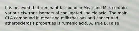 It is believed that ruminant fat found in Meat and Milk contain various cis-trans isomers of conjugated linoleic acid. The main CLA compound in meat and milk that has anti cancer and atherosclerosis properties is rumenic acid. A. True B. False